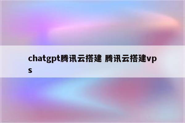chatgpt腾讯云搭建 腾讯云搭建vps