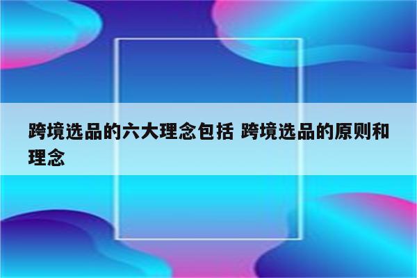 跨境选品的六大理念包括 跨境选品的原则和理念