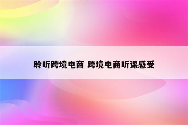 聆听跨境电商 跨境电商听课感受