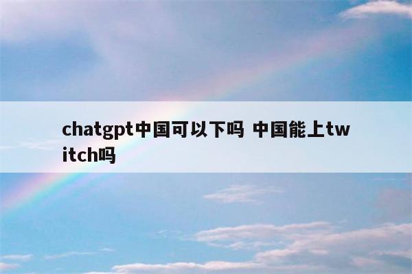 chatgpt中国可以下吗 中国能上twitch吗