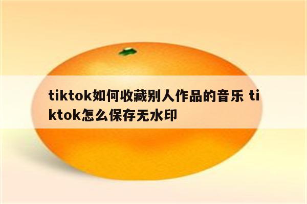 tiktok如何收藏别人作品的音乐 tiktok怎么保存无水印