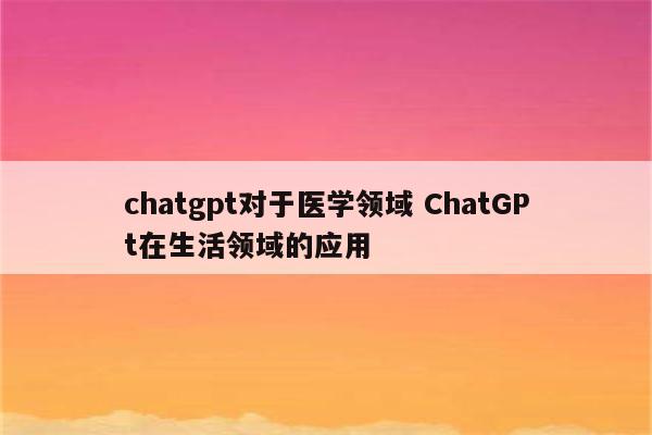 chatgpt对于医学领域 ChatGPt在生活领域的应用