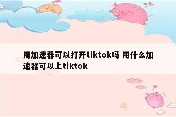 用加速器可以打开tiktok吗 用什么加速器可以上tiktok