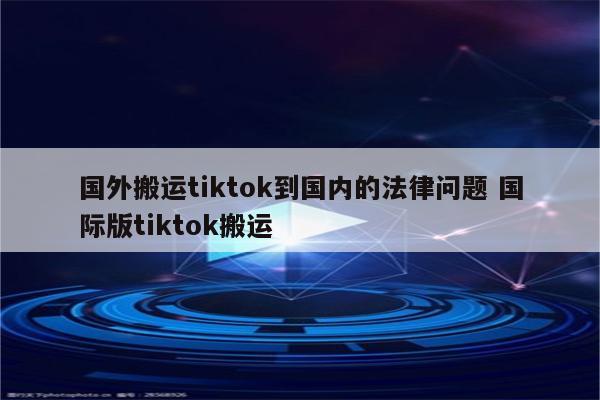 国外搬运tiktok到国内的法律问题 国际版tiktok搬运