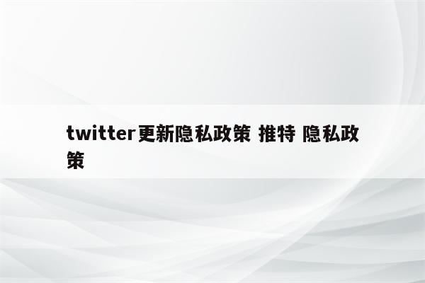 twitter更新隐私政策 推特 隐私政策