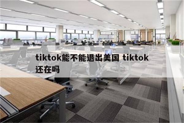 tiktok能不能退出美国 tiktok还在吗