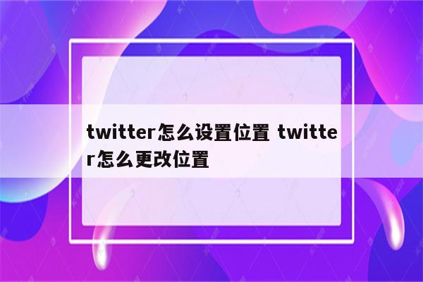twitter怎么设置位置 twitter怎么更改位置
