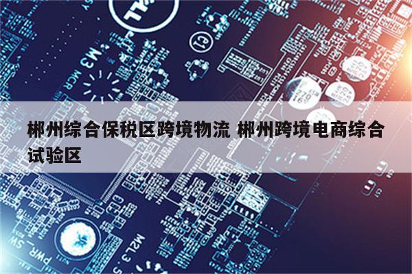 郴州综合保税区跨境物流 郴州跨境电商综合试验区
