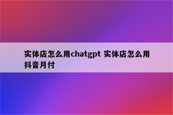 实体店怎么用chatgpt 实体店怎么用抖音月付