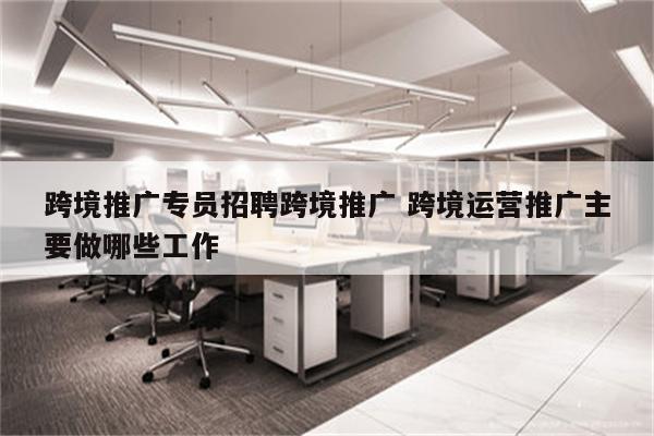 跨境推广专员招聘跨境推广 跨境运营推广主要做哪些工作