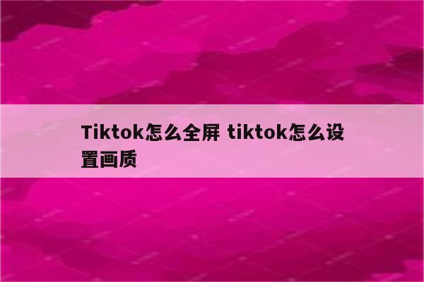 Tiktok怎么全屏 tiktok怎么设置画质