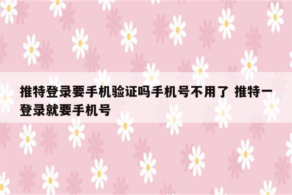 推特登录要手机验证吗手机号不用了 推特一登录就要手机号