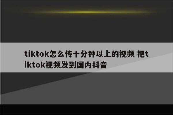 tiktok怎么传十分钟以上的视频 把tiktok视频发到国内抖音
