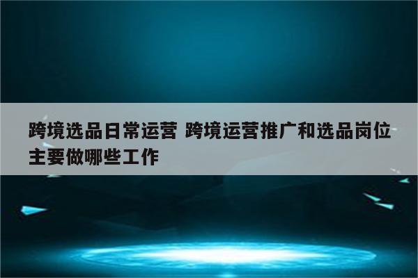 跨境选品日常运营 跨境运营推广和选品岗位主要做哪些工作