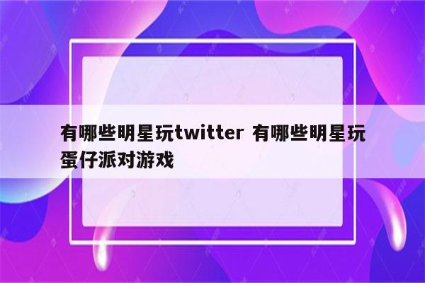 有哪些明星玩twitter 有哪些明星玩蛋仔派对游戏