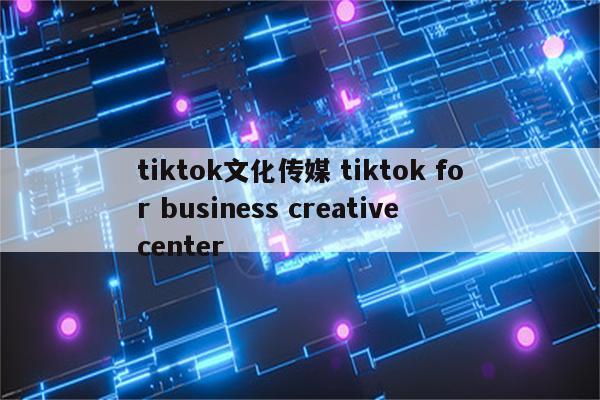 tiktok文化传媒 tiktok for business creative center