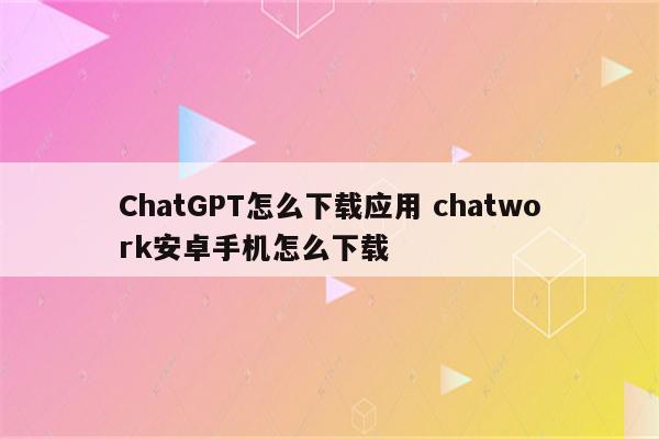 ChatGPT怎么下载应用 chatwork安卓手机怎么下载