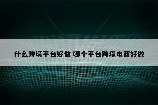 什么跨境平台好做 哪个平台跨境电商好做
