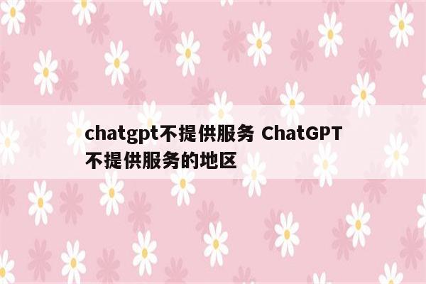 chatgpt不提供服务 ChatGPT不提供服务的地区