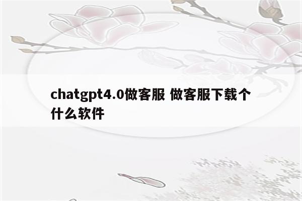 chatgpt4.0做客服 做客服下载个什么软件