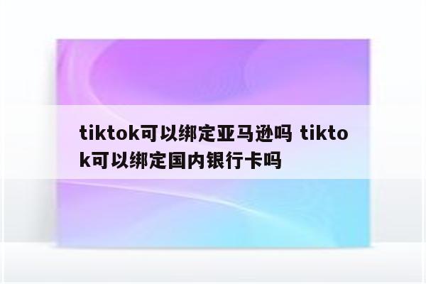 tiktok可以绑定亚马逊吗 tiktok可以绑定国内银行卡吗