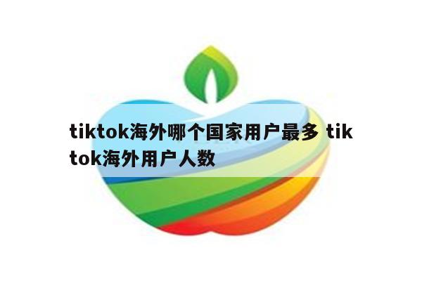tiktok海外哪个国家用户最多 tiktok海外用户人数