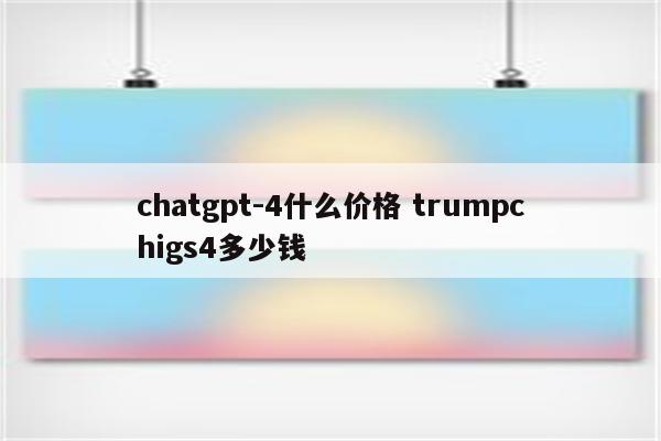 chatgpt-4什么价格 trumpchigs4多少钱