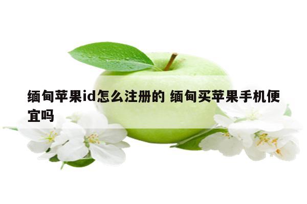 缅甸苹果id怎么注册的 缅甸买苹果手机便宜吗