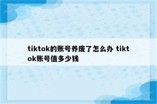 tiktok的账号养废了怎么办 tiktok账号值多少钱