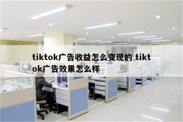 tiktok广告收益怎么变现的 tiktok广告效果怎么样