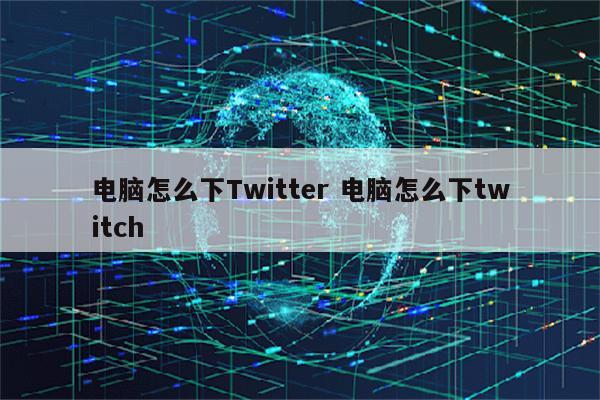 电脑怎么下Twitter 电脑怎么下twitch