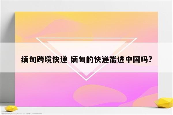 缅甸跨境快递 缅甸的快递能进中国吗?