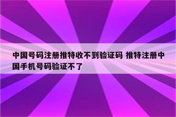中国号码注册推特收不到验证码 推特注册中国手机号码验证不了