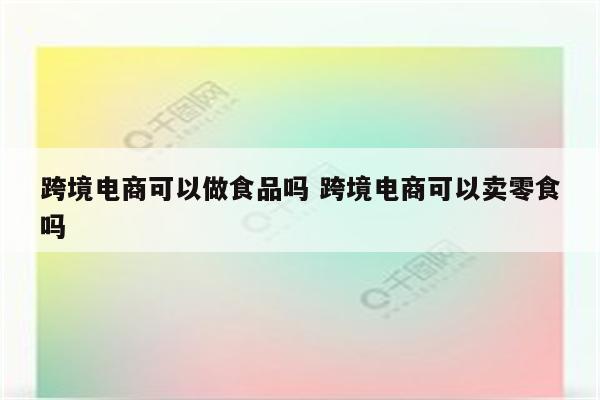 跨境电商可以做食品吗 跨境电商可以卖零食吗