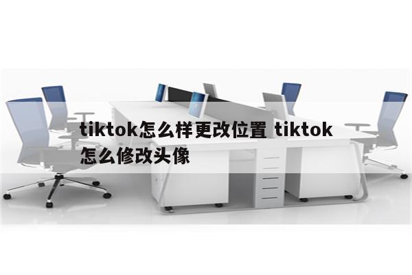 tiktok怎么样更改位置 tiktok怎么修改头像