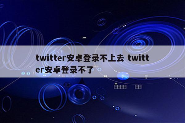 twitter安卓登录不上去 twitter安卓登录不了