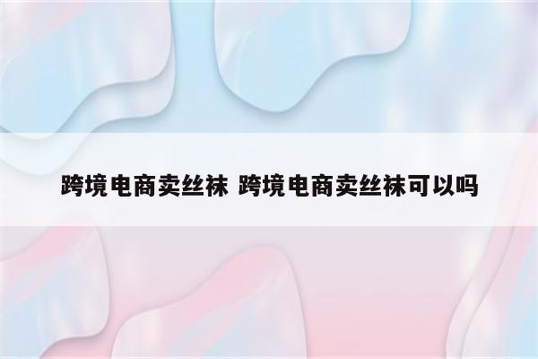 跨境电商卖丝袜 跨境电商卖丝袜可以吗