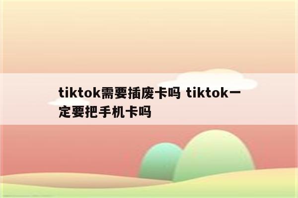 tiktok需要插废卡吗 tiktok一定要把手机卡吗