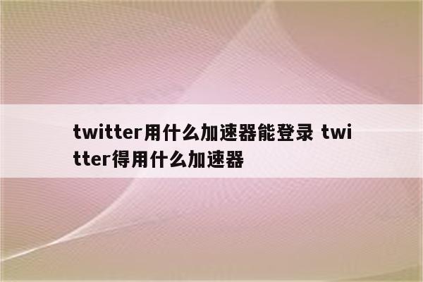 twitter用什么加速器能登录 twitter得用什么加速器