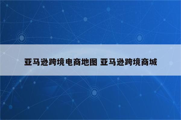 亚马逊跨境电商地图 亚马逊跨境商城