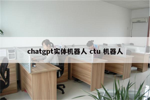 chatgpt实体机器人 ctu 机器人