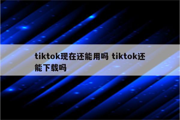 tiktok现在还能用吗 tiktok还能下载吗
