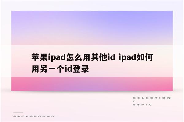 苹果ipad怎么用其他id ipad如何用另一个id登录