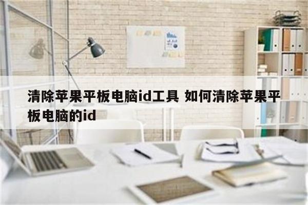 清除苹果平板电脑id工具 如何清除苹果平板电脑的id