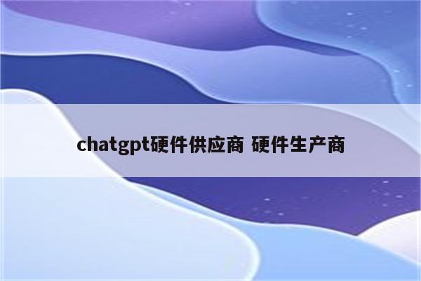 chatgpt硬件供应商 硬件生产商