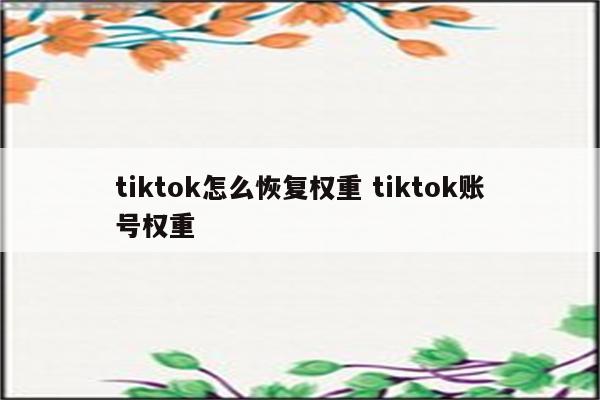 tiktok怎么恢复权重 tiktok账号权重
