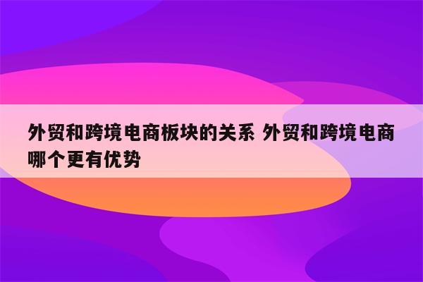 外贸和跨境电商板块的关系 外贸和跨境电商哪个更有优势