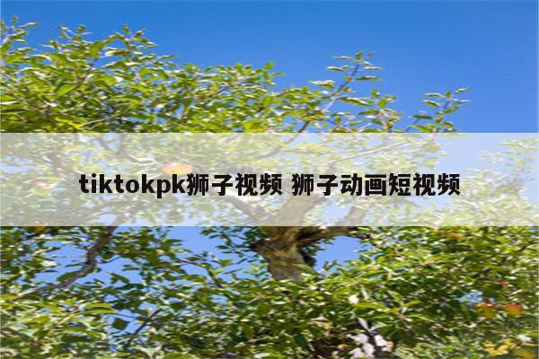 tiktokpk狮子视频 狮子动画短视频