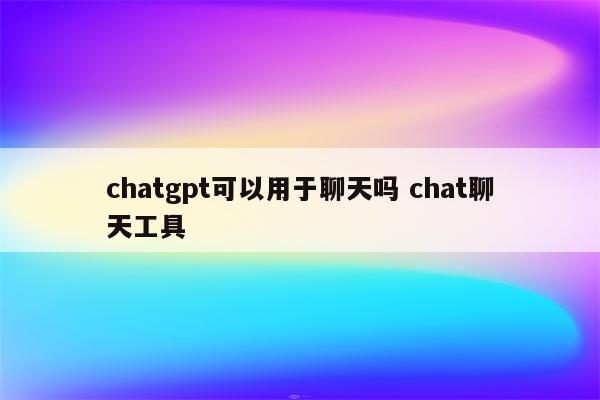 chatgpt可以用于聊天吗 chat聊天工具