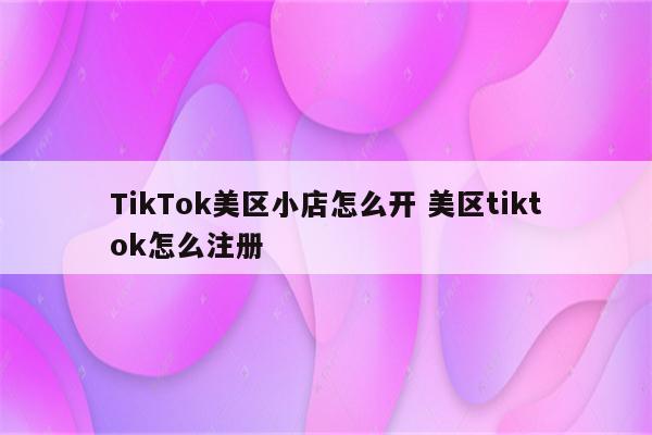 TikTok美区小店怎么开 美区tiktok怎么注册